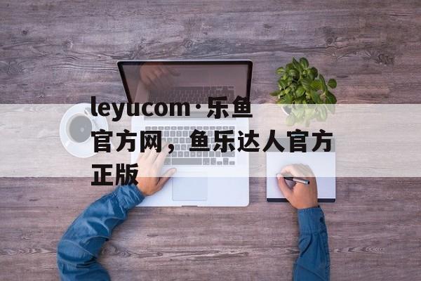 leyucom·乐鱼官方网，鱼乐达人官方正版