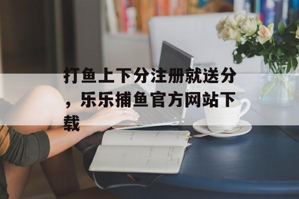 打鱼上下分注册就送分，乐乐捕鱼官方网站下载